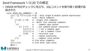 Zend Framework 1.12.20 での修正
• ORDER BY句のチェックに先立ち、SQLコメントを取り除く処理が追
加された
Copyright © 2008-2015 HASH Consulting Corp. 61
const REGEX_SQL_COMMENTS = '@
((['"]).*?[^]2) # $1 : Skip single & double quoted expressions
|( # $3 : Match comments
(?:#|--).*?$ # - Single line comments
| # - Multi line (nested) comments
/* # . comment open marker
(?: [^/*] # . non comment-marker characters
|/(?!*) # . ! not a comment open
|*(?!/) # . ! not a comment close
|(?R) # . recursive case
)* # . repeat eventually
*/ # . comment close marker
)s* # Trim after comments
|(?<=;)s+ # Trim after semi-colon
@msx';
 