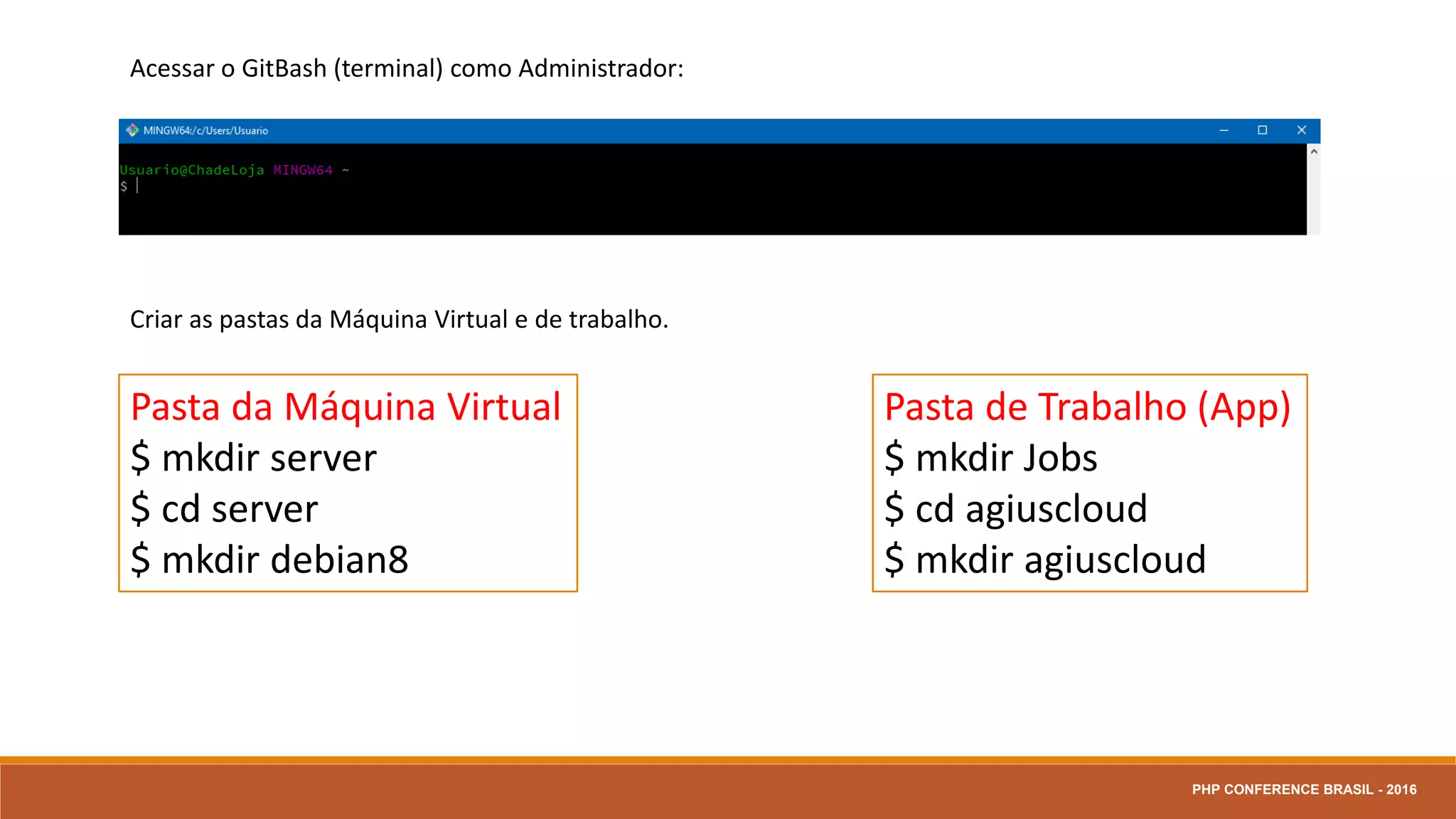 Acessar o GitBash (terminal) como Administrador:
Criar as pastas da Máquina Virtual e de trabalho.
Pasta da Máquina Virtual
$ mkdir server
$ cd server
$ mkdir debian8
Pasta de Trabalho (App)
$ mkdir Jobs
$ cd agiuscloud
$ mkdir agiuscloud
PHP CONFERENCE BRASIL - 2016
 