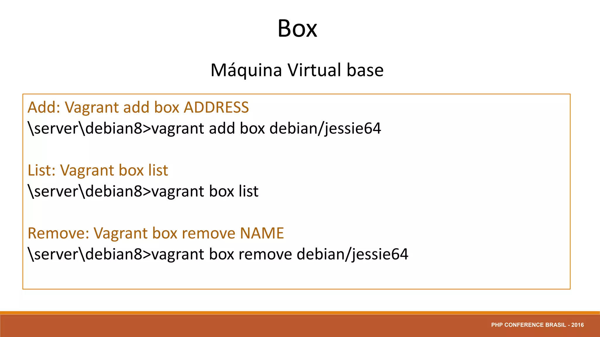 Box
Máquina Virtual base
Add: Vagrant add box ADDRESS
serverdebian8>vagrant add box debian/jessie64
List: Vagrant box list
serverdebian8>vagrant box list
Remove: Vagrant box remove NAME
serverdebian8>vagrant box remove debian/jessie64
PHP CONFERENCE BRASIL - 2016
 