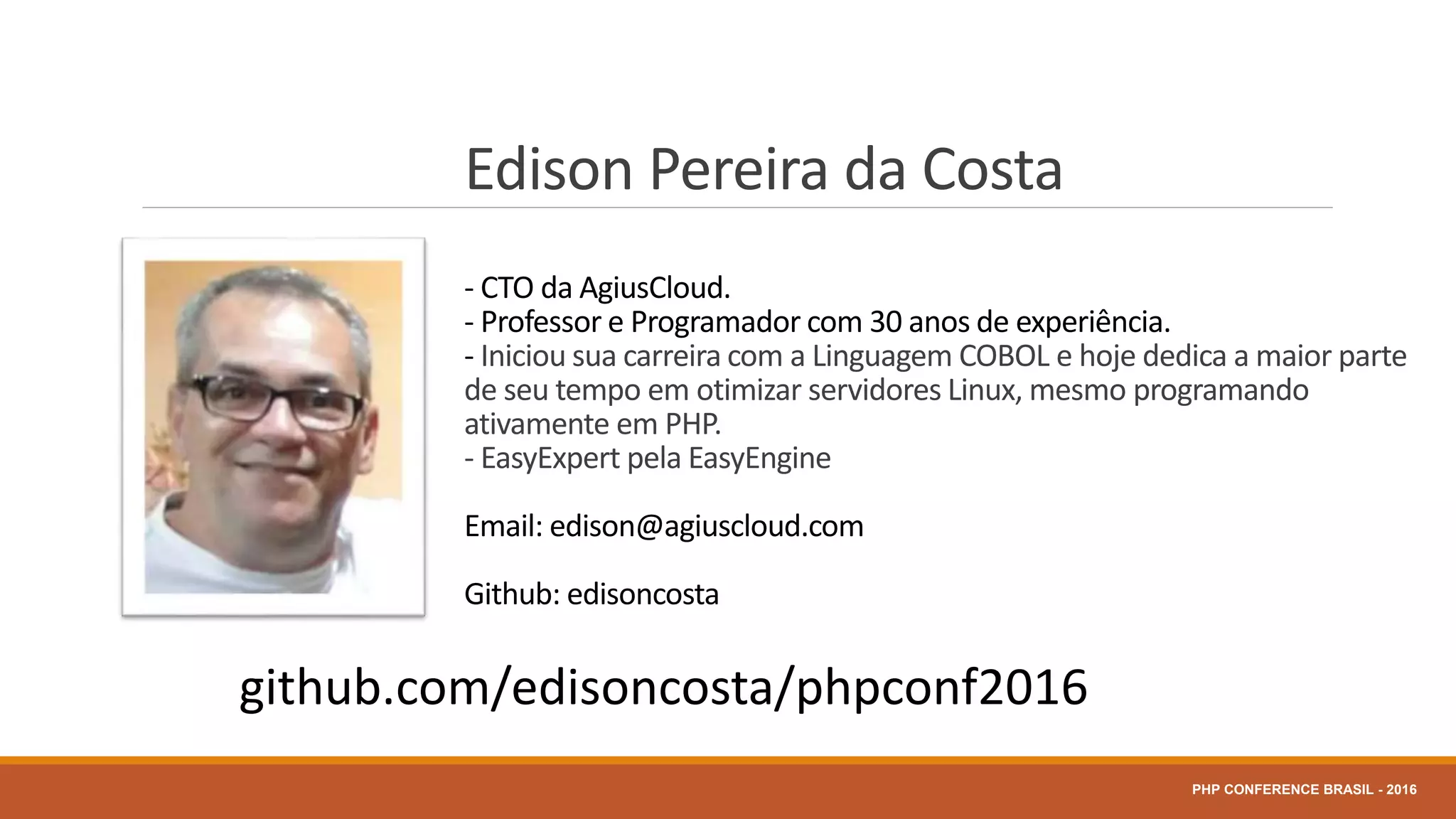 Edison Pereira da Costa
- CTO da AgiusCloud.
- Professor e Programador com 30 anos de experiência.
- Iniciou sua carreira com a Linguagem COBOL e hoje dedica a maior parte
de seu tempo em otimizar servidores Linux, mesmo programando
ativamente em PHP.
- EasyExpert pela EasyEngine
Email: edison@agiuscloud.com
Github: edisoncosta
PHP CONFERENCE BRASIL - 2016
github.com/edisoncosta/phpconf2016
 