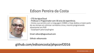 Edison Pereira da Costa
- CTO da AgiusCloud.
- Professor e Programador com 30 anos de experiência.
- Iniciou sua carreira com a Linguagem COBOL e hoje dedica a maior parte
de seu tempo em otimizar servidores Linux, mesmo programando
ativamente em PHP.
- EasyExpert pela EasyEngine
Email: edison@agiuscloud.com
Github: edisoncosta
PHP CONFERENCE BRASIL - 2016
github.com/edisoncosta/phpconf2016
 