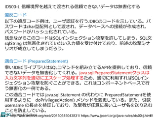 IDS00-J. 信頼境界を越えて渡される信頼できないデータは無害化する
違反コード
以下の違反コード例は、ユーザ認証を行うJDBCのコードを示している。パ
スワードはchar型配列として渡され、データベースへの接続が作成され、
パスワードがハッシュ化されている。
残念ながらこのコードはSQLインジェクション攻撃を許してしまう。SQL文
sqlString は無害化されていない入力値を受け付けており、前述の攻撃シナ
リオが成立してしまうだろう。
適合コード (PreparedStatement)
幸いJDBCライブラリはSQLコマンドを組み立てるAPIを提供しており、信頼
できないデータを無害化してくれる。java.sql.PreparedStatementクラスは
入力文字列を適切にエスケープ処理するため、適切に利用すればSQLイン
ジェクション攻撃を防ぐことができる。これはコンポーネントベースで行
う無害化の一例である。
この適合コードでは java.sql.Statement の代わりに PreparedStatementを使
用するように doPrivilegedAction() メソッドを変更している。また、引数
username の長さを検証しており、攻撃者が任意に長いユーザ名を送り込む
ことを防止している。
18カイブ http://web.archive.org/web/20150515043831/ https://www.jpcert.or.jp/java-rules/ids00-j.html
 