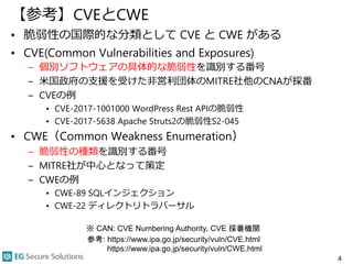 【参考】CVEとCWE
• 脆弱性の国際的な分類として CVE と CWE がある
• CVE(Common Vulnerabilities and Exposures)
– 個別ソフトウェアの具体的な脆弱性を識別する番号
– 米国政府の支援を受けた非営利団体のMITRE社他のCNAが採番
– CVEの例
• CVE-2017-1001000 WordPress Rest APIの脆弱性
• CVE-2017-5638 Apache Struts2の脆弱性S2-045
• CWE（Common Weakness Enumeration）
– 脆弱性の種類を識別する番号
– MITRE社が中心となって策定
– CWEの例
• CWE-89 SQLインジェクション
• CWE-22 ディレクトリトラバーサル
4
参考: https://www.ipa.go.jp/security/vuln/CVE.html
https://www.ipa.go.jp/security/vuln/CWE.html
※ CAN: CVE Numbering Authority, CVE 採番機関
 