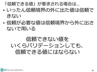 「信頼できる値」が要求される場合は…
• いったん信頼境界の外に出た値は信頼で
きない
• 信頼が必要な値は信頼境界から外に出さ
ないで用いる
41
信頼できない値を
いくらバリデーションしても、
信頼できる値にはならない
 