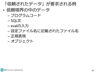「信頼されたデータ」が要求される例
• 信頼境界の中のデータ
– プログラムコード
– SQL文
– evalの入力
– 設定ファイル名に記載されたファイル名
– 正規表現
– オブジェクト
42
 