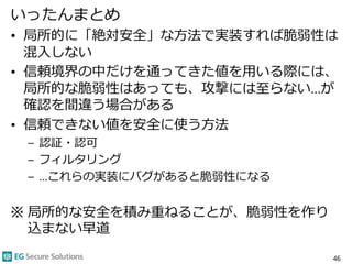 いったんまとめ
• 局所的に「絶対安全」な方法で実装すれば脆弱性は
混入しない
• 信頼境界の中だけを通ってきた値を用いる際には、
局所的な脆弱性はあっても、攻撃には至らない…が
確認を間違う場合がある
• 信頼できない値を安全に使う方法
– 認証・認可
– フィルタリング
– …これらの実装にバグがあると脆弱性になる
※ 局所的な安全を積み重ねることが、脆弱性を作り
込まない早道
46
 