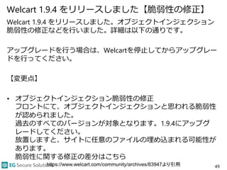 Welcart 1.9.4 をリリースしました【脆弱性の修正】
Welcart 1.9.4 をリリースしました。オブジェクトインジェクション
脆弱性の修正などを行いました。詳細は以下の通りです。
アップグレードを行う場合は、Welcartを停止してからアップグレー
ドを行ってください。
【変更点】
• オブジェクトインジェクション脆弱性の修正
フロントにて、オブジェクトインジェクションと思われる脆弱性
が認められました。
過去のすべてのバージョンが対象となります。1.9.4にアップグ
レードしてください。
放置しますと、サイトに任意のファイルの埋め込まれる可能性が
あります。
脆弱性に関する修正の差分はこちら
49https://www.welcart.com/community/archives/83947より引用
 