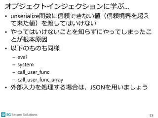 オブジェクトインジェクションに学ぶ…
• unserialize関数に信頼できない値（信頼境界を超え
て来た値）を渡してはいけない
• やってはいけないことを知らずにやってしまったこ
とが根本原因
• 以下のものも同様
– eval
– system
– call_user_func
– call_user_func_array
• 外部入力を処理する場合は、JSONを用いましょう
53
 