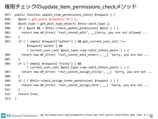 権限チェックのupdate_item_permissions_checkメソッド
497: public function update_item_permissions_check( $request ) {
498: $post = get_post( $request['id'] );
499: $post_type = get_post_type_object( $this->post_type );
500: if ( $post && ! $this->check_update_permission( $post ) ) {
501: return new WP_Error( ‘rest_cannot_edit’, __(Sorry, you are not allowed ...
502: }
503: if ( ! empty( $request[‘author’] ) && get_current_user_id() !==
$request['author'] &&
! current_user_can( $post_type->cap->edit_others_posts ) ) {
504: return new WP_Error( 'rest_cannot_edit_others', __( 'Sorry, you are not ...
505: }
506: if ( ! empty( $request['sticky'] ) &&
! current_user_can( $post_type->cap->edit_others_posts ) ) {
507: return new WP_Error( 'rest_cannot_assign_sticky', __( 'Sorry, you are not ...
508: }
509: if ( ! $this->check_assign_terms_permission( $request ) ) {
510: return new WP_Error( 'rest_cannot_assign_term', __( 'Sorry, you are not ...
511: }
512: return true;
513: }
56
wp-includes/rest-api/endpoints/class-wp-rest-posts-controller.php (Ver 4.7.1)
 