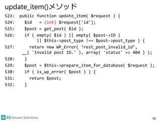 update_item()メソッド
523: public function update_item( $request ) {
524: $id = (int) $request['id'];
525: $post = get_post( $id );
526: if ( empty( $id ) || empty( $post->ID )
|| $this->post_type !== $post->post_type ) {
527: return new WP_Error( ‘rest_post_invalid_id’,
__( 'Invalid post ID.' ), array( 'status' => 404 ) );
528: }
529: $post = $this->prepare_item_for_database( $request );
530: if ( is_wp_error( $post ) ) {
531: return $post;
532: }
58
 