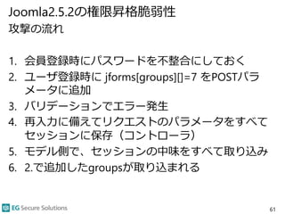 Joomla2.5.2の権限昇格脆弱性
攻撃の流れ
1. 会員登録時にパスワードを不整合にしておく
2. ユーザ登録時に jforms[groups][]=7 をPOSTパラ
メータに追加
3. バリデーションでエラー発生
4. 再入力に備えてリクエストのパラメータをすべて
セッションに保存（コントローラ）
5. モデル側で、セッションの中味をすべて取り込み
6. 2.で追加したgroupsが取り込まれる
61
 