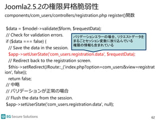 Joomla2.5.2の権限昇格脆弱性
components/com_users/controllers/registration.php register()関数
$data = $model->validate($form, $requestData);
// Check for validation errors.
if ($data === false) {
// Save the data in the session.
$app->setUserState('com_users.registration.data', $requestData);
// Redirect back to the registration screen.
$this->setRedirect(JRoute::_('index.php?option=com_users&view=registrat
ion', false));
return false;
// 中略
// バリデーションが正常の場合
// Flush the data from the session.
$app->setUserState('com_users.registration.data', null);
62
バリデーションエラーの場合、リクエストデータを
まるごとセッション変数に放り込んでいる
権限の情報も含まれている
 