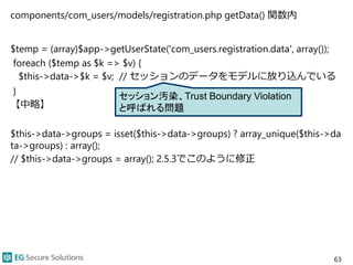 components/com_users/models/registration.php getData() 関数内
$temp = (array)$app->getUserState('com_users.registration.data', array());
foreach ($temp as $k => $v) {
$this->data->$k = $v; // セッションのデータをモデルに放り込んでいる
}
【中略】
$this->data->groups = isset($this->data->groups) ? array_unique($this->da
ta->groups) : array();
// $this->data->groups = array(); 2.5.3でこのように修正
63
セッション汚染、Trust Boundary Violation
と呼ばれる問題
 