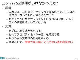 Joomla2.5.2は何がいけなかったか?
• 原因:
– 入力フォームの値を、セッション変数経由で、モデルの
オブジェクトに丸ごと放り込んでいた
– セッション変数やオブジェクトに放り込む際にプロパ
ティの名前を確認していない(!)
• 対策
– まずは、放り込みをやめる
– せめてプロパティ名（キー名）を確認する
– セッション変数等の濫用をやめる
– 結果として、信頼できる値とそうでない値を混ぜない
64
 