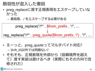 脆弱性が混入した要因
• preg_replaceに渡す正規表現をエスケープしていな
かった
– 最低限、/ をエスケープする必要がある
• えーっと、preg_quoteってマルチバイト対応?
– Shift_JIS以外では問題ない?
• そもそも、正規表現を外部から（信頼境界を超え
て）渡す実装は避けるべき（実際にもその方向で改
修された）
67
preg_replace(“/^” . $from_prefix . “/”, …
↓
reg_replace("/^" . preg_quote($from_prefix, '/') . "/", …
 