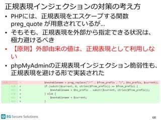 正規表現インジェクションの対策の考え方
• PHPには、正規表現をエスケープする関数
preg_quote が用意されているが…
• そもそも、正規表現を外部から指定できる状況は、
極力避けるべき
• 【原則】外部由来の値は、正規表現として利用しな
い
• phpMyAdminの正規表現インジェクション脆弱性も、
正規表現を避ける形で実装された
68
 