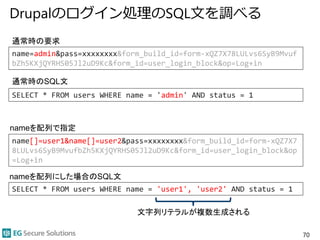 Drupalのログイン処理のSQL文を調べる
70
name=admin&pass=xxxxxxxx&form_build_id=form-xQZ7X78LULvs6SyB9Mvuf
bZh5KXjQYRHS05Jl2uD9Kc&form_id=user_login_block&op=Log+in
SELECT * FROM users WHERE name = 'admin' AND status = 1
name[]=user1&name[]=user2&pass=xxxxxxxx&form_build_id=form-xQZ7X7
8LULvs6SyB9MvufbZh5KXjQYRHS05Jl2uD9Kc&form_id=user_login_block&op
=Log+in
SELECT * FROM users WHERE name = 'user1', 'user2' AND status = 1
通常時の要求
通常時のSQL文
nameを配列で指定
nameを配列にした場合のSQL文
文字列リテラルが複数生成される
 