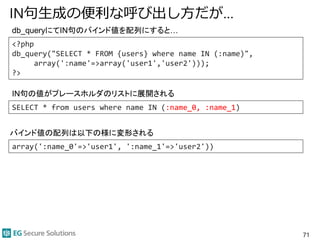 IN句生成の便利な呼び出し方だが…
71
<?php
db_query("SELECT * FROM {users} where name IN (:name)",
array(':name'=>array('user1','user2')));
?>
SELECT * from users where name IN (:name_0, :name_1)
array(':name_0'=>'user1', ':name_1'=>'user2'))
db_queryにてIN句のバインド値を配列にすると…
IN句の値がプレースホルダのリストに展開される
バインド値の配列は以下の様に変形される
 