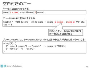 空白付きのキー
73
array(2) {
[":name_1 xxxxx"] => "user1" ← :name_1 ではない
[":name_2"] => "user2"
}
SELECT * FROM {users} WHERE name = :name_1 xxxxx, :name_2 AND sta
tus = 1
キー名に空白をつけてみる
プレースホルダに空白が含まれる
ちぎれたプレースホルダはSQL文
の一部として認識される
プレースホルダには、キー :name_1がないので上記のSQL文呼び出しはエラーになる
name[1 xxxxx]=user1&name[2]=user2
 