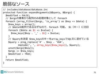 脆弱なソース
// includes/database/database.inc
protected function expandArguments(&$query, &$args) {
$modified = FALSE;
// $argsの要素から配列のみ処理対象として foreach
foreach (array_filter($args, 'is_array') as $key => $data) {
$new_keys = array();
// $dataは配列であるはずなので、foreach 可能。 $i（キー）に注目
foreach ($data as $i => $value) {
$new_keys[$key . '_' . $i] = $value;
}
// $queryを改変 $new_keysのキーをarray_keysでSQL文に混ぜている
$query = preg_replace('#' . $key . '¥b#',
implode(', ', array_keys($new_keys)), $query);
unset($args[$key]);
$args += $new_keys;
$modified = TRUE;
}
return $modified;
}
76
 