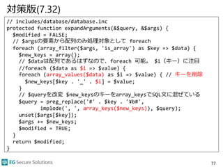 対策版(7.32)
// includes/database/database.inc
protected function expandArguments(&$query, &$args) {
$modified = FALSE;
// $argsの要素から配列のみ処理対象として foreach
foreach (array_filter($args, 'is_array') as $key => $data) {
$new_keys = array();
// $dataは配列であるはずなので、foreach 可能。 $i（キー）に注目
//foreach ($data as $i => $value) {
foreach (array_values($data) as $i => $value) { // キーを削除
$new_keys[$key . '_' . $i] = $value;
}
// $queryを改変 $new_keysのキーをarray_keysでSQL文に混ぜている
$query = preg_replace('#' . $key . '¥b#',
implode(', ', array_keys($new_keys)), $query);
unset($args[$key]);
$args += $new_keys;
$modified = TRUE;
}
return $modified;
}
77
 