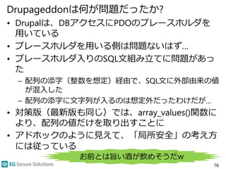 Drupageddonは何が問題だったか?
• Drupalは、DBアクセスにPDOのプレースホルダを
用いている
• プレースホルダを用いる側は問題ないはず…
• プレースホルダ入りのSQL文組み立てに問題があっ
た
– 配列の添字（整数を想定）経由で、SQL文に外部由来の値
が混入した
– 配列の添字に文字列が入るのは想定外だったわけだが…
• 対策版（最新版も同じ）では、array_values()関数に
より、配列の値だけを取り出すことに
• アドホックのように見えて、「局所安全」の考え方
には従っている
78
お前とは旨い酒が飲めそうだw
 