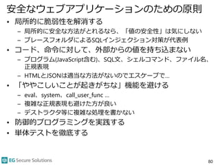 安全なウェブアプリケーションのための原則
• 局所的に脆弱性を解消する
– 局所的に安全な方法がとれるなら、「値の安全性」は気にしない
– プレースフォルダによるSQLインジェクション対策が代表例
• コード、命令に対して、外部からの値を持ち込まない
– プログラム(JavaScript含む)、SQL文、シェルコマンド、ファイル名、
正規表現
– HTMLとJSONは適当な方法がないのでエスケープで…
• 「ややこしいことが起きがちな」機能を避ける
– eval、system、call_user_func …
– 複雑な正規表現も避けた方が良い
– デストラクタ等に複雑な処理を書かない
• 防御的プログラミングを実践する
• 単体テストを徹底する
80
 