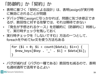 「防御的」か「契約」か
• 表明に基づく「契約による設計」は、表明(assign)が実行時
に無効にされることが問題
• デバッグ時にassignに引っかかれば、問題に気づき修正でき
るが、脆弱性に対する攻撃では、それは期待できない
• 「発生が予想されるケース」を悲観的に（防御的に）判断し
て、実行時チェックを残しておく
• 実行時チェックを「しないですむ」方法の一つとして、
foreachをやめてfor文を使う方法もある
• バグが減れば（バグの一種である）脆弱性も減るので、表明
も適材適所で活用するとよい
84
for ($i = 0; $i < count($data); $i++) {
$new_keys[$key . '_' . $i] = $data[$i];
}
 