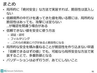 まとめ
• 局所的に「絶対安全」な方法で実装すれば、脆弱性は混入し
ない
• 信頼境界の中だけを通ってきた値を用いる際には、局所的な
脆弱性はあっても、攻撃には至らない
…が確認を間違う場合がある
• 信頼できない値を安全に使う方法
– 認証・認可
– フィルタリング
– …これらの実装にバグがあると脆弱性になる
• 局所的な安全を積み重ねることが脆弱性を作り込まない早道
• 「信頼できるはずの値」でも、可能なら局所安全な方法で実
装することで、多重防御となる
• バリデーションは必ず行うが、あてにしないこと
86
 