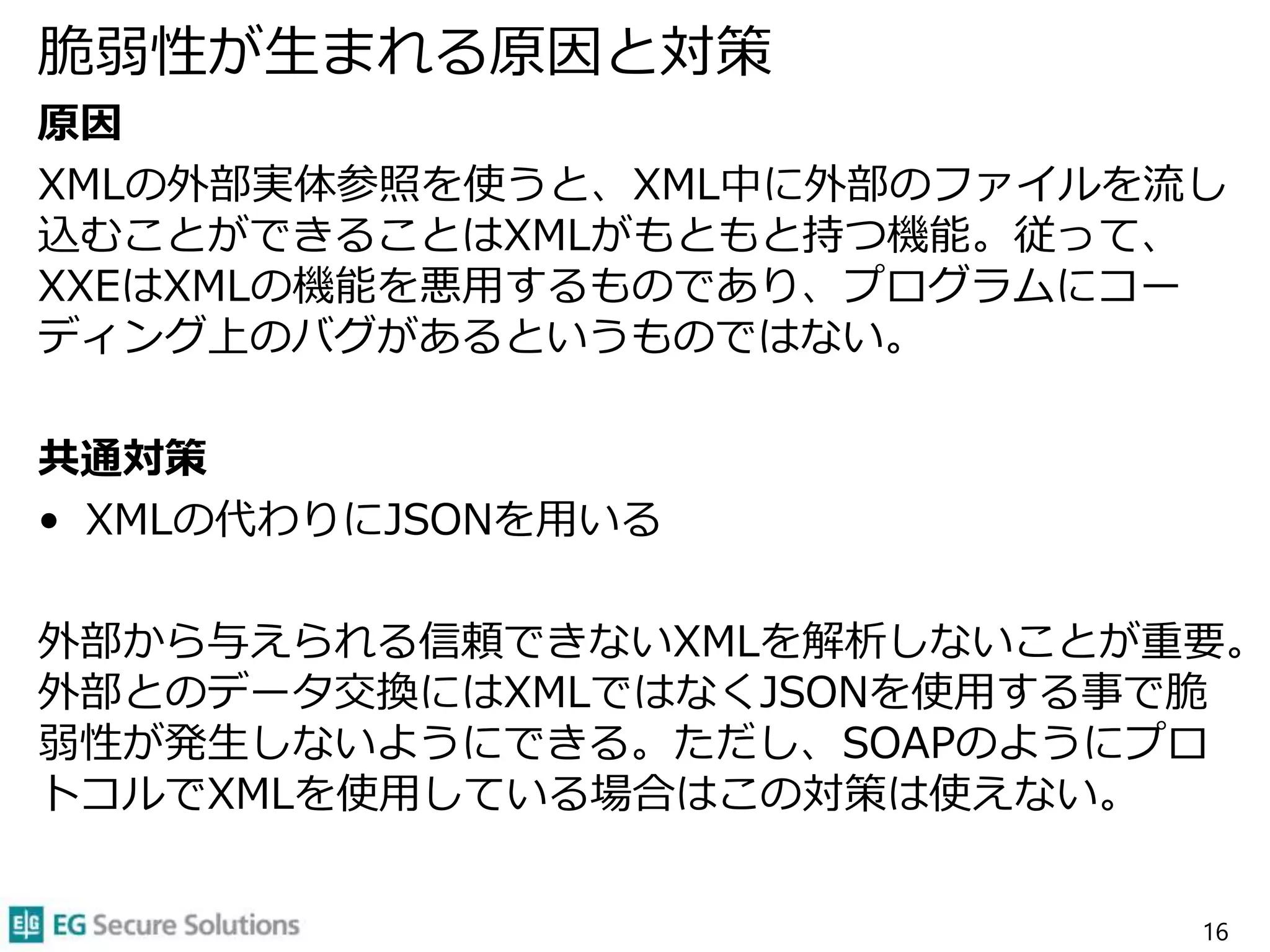 脆弱性が生まれる原因と対策
原因
XMLの外部実体参照を使うと、XML中に外部のファイルを流し
込むことができることはXMLがもともと持つ機能。従って、
XXEはXMLの機能を悪用するものであり、プログラムにコー
ディング上のバグがあるというものではない。
共通対策
• XMLの代わりにJSONを用いる
外部から与えられる信頼できないXMLを解析しないことが重要。
外部とのデータ交換にはXMLではなくJSONを使用する事で脆
弱性が発生しないようにできる。ただし、SOAPのようにプロ
トコルでXMLを使用している場合はこの対策は使えない。
16
 