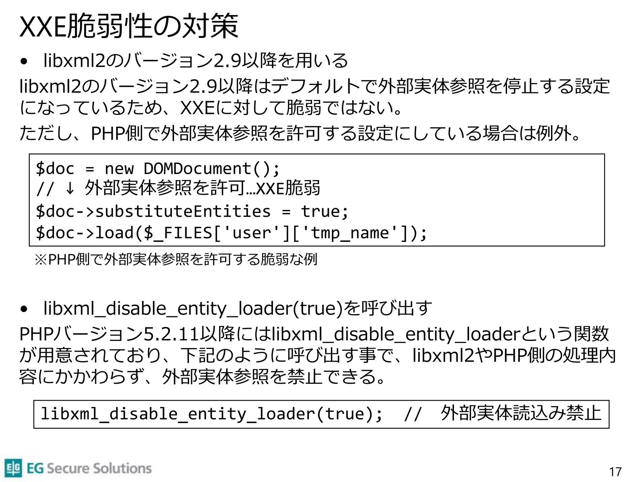 XXE脆弱性の対策
• libxml2のバージョン2.9以降を用いる
libxml2のバージョン2.9以降はデフォルトで外部実体参照を停止する設定
になっているため、XXEに対して脆弱ではない。
ただし、PHP側で外部実体参照を許可する設定にしている場合は例外。
※PHP側で外部実体参照を許可する脆弱な例
• libxml_disable_entity_loader(true)を呼び出す
PHPバージョン5.2.11以降にはlibxml_disable_entity_loaderという関数
が用意されており、下記のように呼び出す事で、libxml2やPHP側の処理内
容にかかわらず、外部実体参照を禁止できる。
17
$doc = new DOMDocument();
// ↓ 外部実体参照を許可…XXE脆弱
$doc->substituteEntities = true;
$doc->load($_FILES['user']['tmp_name']);
libxml_disable_entity_loader(true); // 外部実体読込み禁止
 
