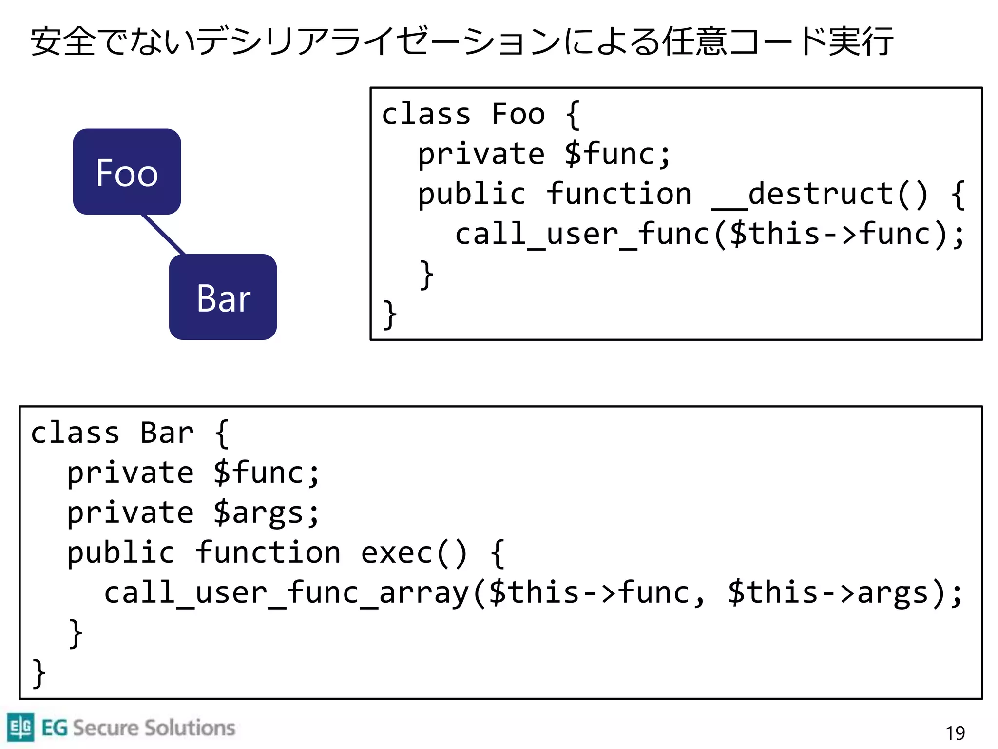 安全でないデシリアライゼーションによる任意コード実行
19
Foo
Bar
class Foo {
private $func;
public function __destruct() {
call_user_func($this->func);
}
}
class Bar {
private $func;
private $args;
public function exec() {
call_user_func_array($this->func, $this->args);
}
}
 