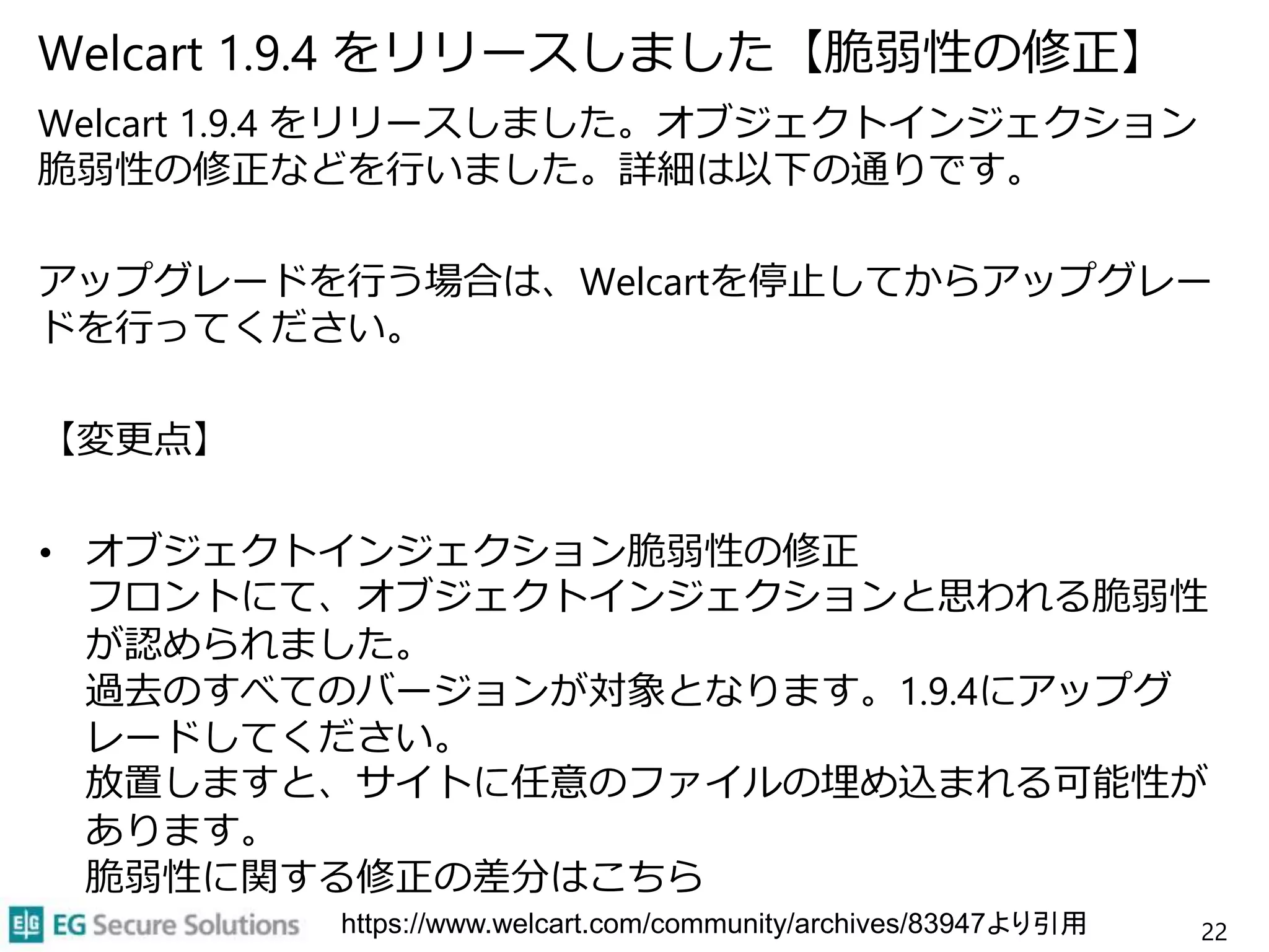 Welcart 1.9.4 をリリースしました【脆弱性の修正】
Welcart 1.9.4 をリリースしました。オブジェクトインジェクション
脆弱性の修正などを行いました。詳細は以下の通りです。
アップグレードを行う場合は、Welcartを停止してからアップグレー
ドを行ってください。
【変更点】
• オブジェクトインジェクション脆弱性の修正
フロントにて、オブジェクトインジェクションと思われる脆弱性
が認められました。
過去のすべてのバージョンが対象となります。1.9.4にアップグ
レードしてください。
放置しますと、サイトに任意のファイルの埋め込まれる可能性が
あります。
脆弱性に関する修正の差分はこちら
22https://www.welcart.com/community/archives/83947より引用
 
