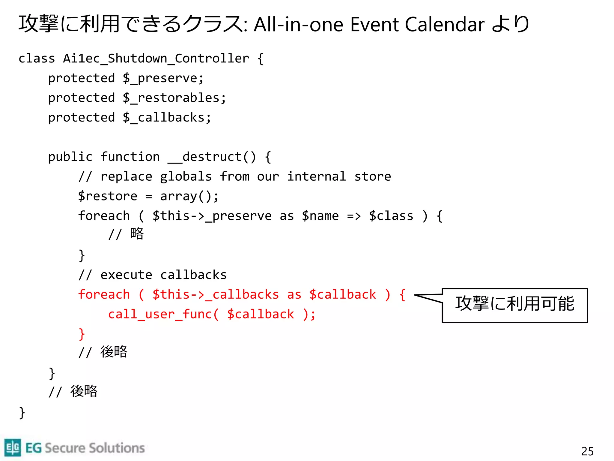攻撃に利用できるクラス: All-in-one Event Calendar より
class Ai1ec_Shutdown_Controller {
protected $_preserve;
protected $_restorables;
protected $_callbacks;
public function __destruct() {
// replace globals from our internal store
$restore = array();
foreach ( $this->_preserve as $name => $class ) {
// 略
}
// execute callbacks
foreach ( $this->_callbacks as $callback ) {
call_user_func( $callback );
}
// 後略
}
// 後略
}
25
攻撃に利用可能
 