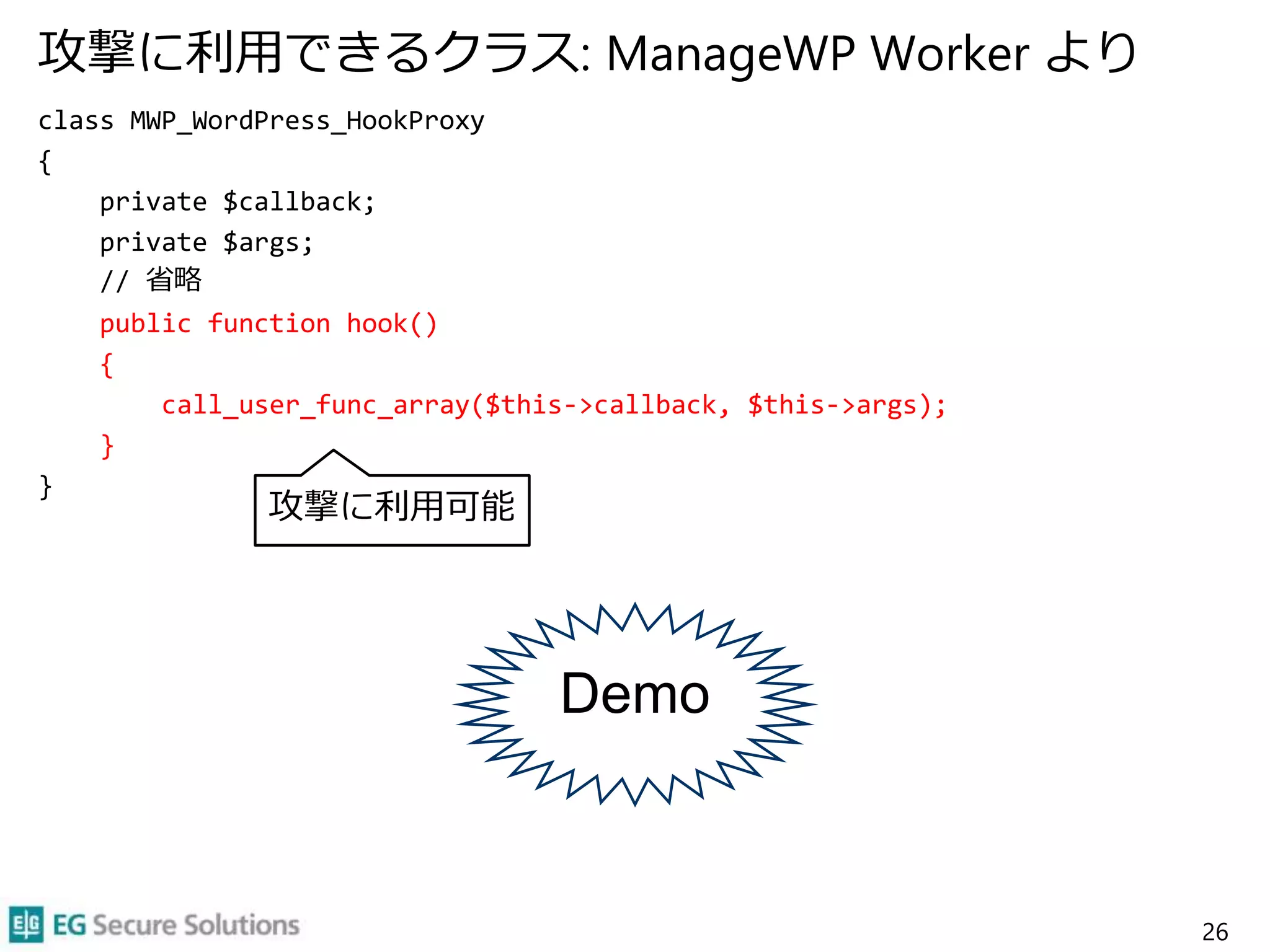 攻撃に利用できるクラス: ManageWP Worker より
class MWP_WordPress_HookProxy
{
private $callback;
private $args;
// 省略
public function hook()
{
call_user_func_array($this->callback, $this->args);
}
}
26
攻撃に利用可能
Demo
 