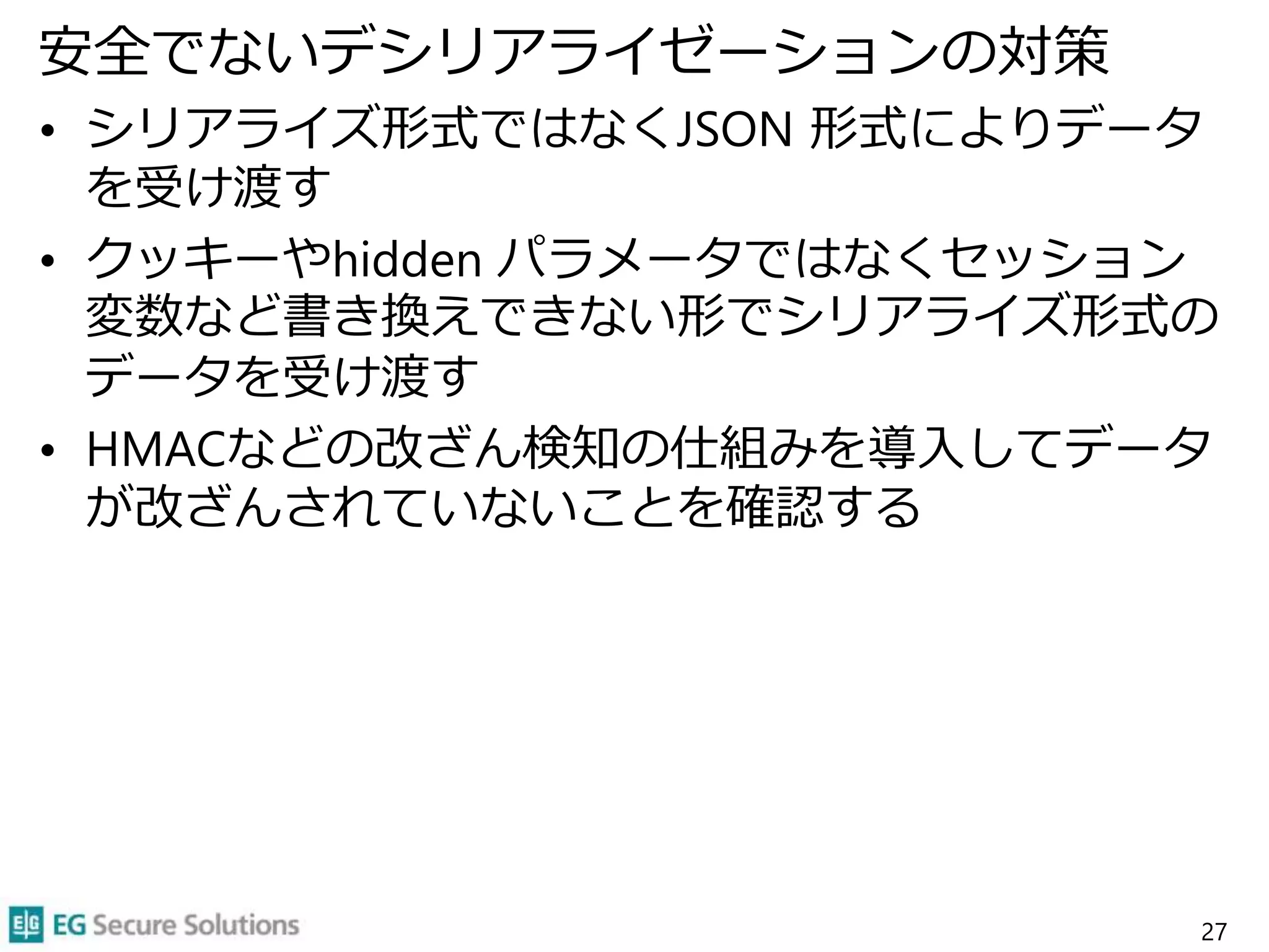 安全でないデシリアライゼーションの対策
• シリアライズ形式ではなくJSON 形式によりデータ
を受け渡す
• クッキーやhidden パラメータではなくセッション
変数など書き換えできない形でシリアライズ形式の
データを受け渡す
• HMACなどの改ざん検知の仕組みを導入してデータ
が改ざんされていないことを確認する
27
 