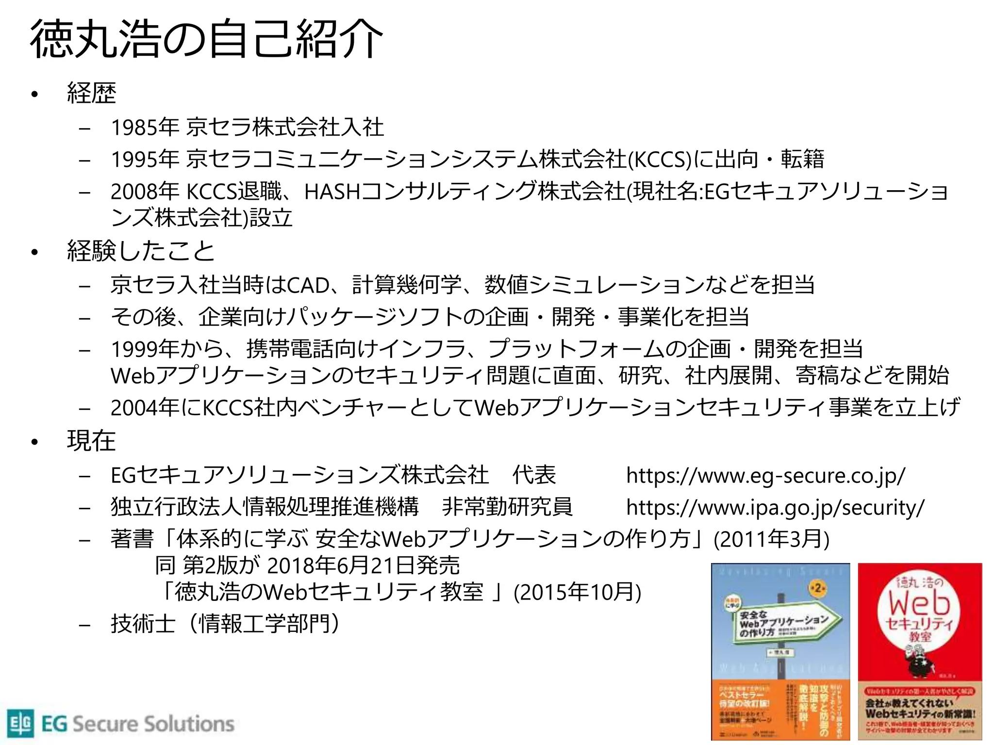 徳丸浩の自己紹介
• 経歴
– 1985年 京セラ株式会社入社
– 1995年 京セラコミュニケーションシステム株式会社(KCCS)に出向・転籍
– 2008年 KCCS退職、HASHコンサルティング株式会社(現社名:EGセキュアソリューショ
ンズ株式会社)設立
• 経験したこと
– 京セラ入社当時はCAD、計算幾何学、数値シミュレーションなどを担当
– その後、企業向けパッケージソフトの企画・開発・事業化を担当
– 1999年から、携帯電話向けインフラ、プラットフォームの企画・開発を担当
Webアプリケーションのセキュリティ問題に直面、研究、社内展開、寄稿などを開始
– 2004年にKCCS社内ベンチャーとしてWebアプリケーションセキュリティ事業を立上げ
• 現在
– EGセキュアソリューションズ株式会社 代表 https://www.eg-secure.co.jp/
– 独立行政法人情報処理推進機構 非常勤研究員 https://www.ipa.go.jp/security/
– 著書「体系的に学ぶ 安全なWebアプリケーションの作り方」(2011年3月)
同 第2版が 2018年6月21日発売
「徳丸浩のWebセキュリティ教室 」(2015年10月)
– 技術士（情報工学部門）
3
 