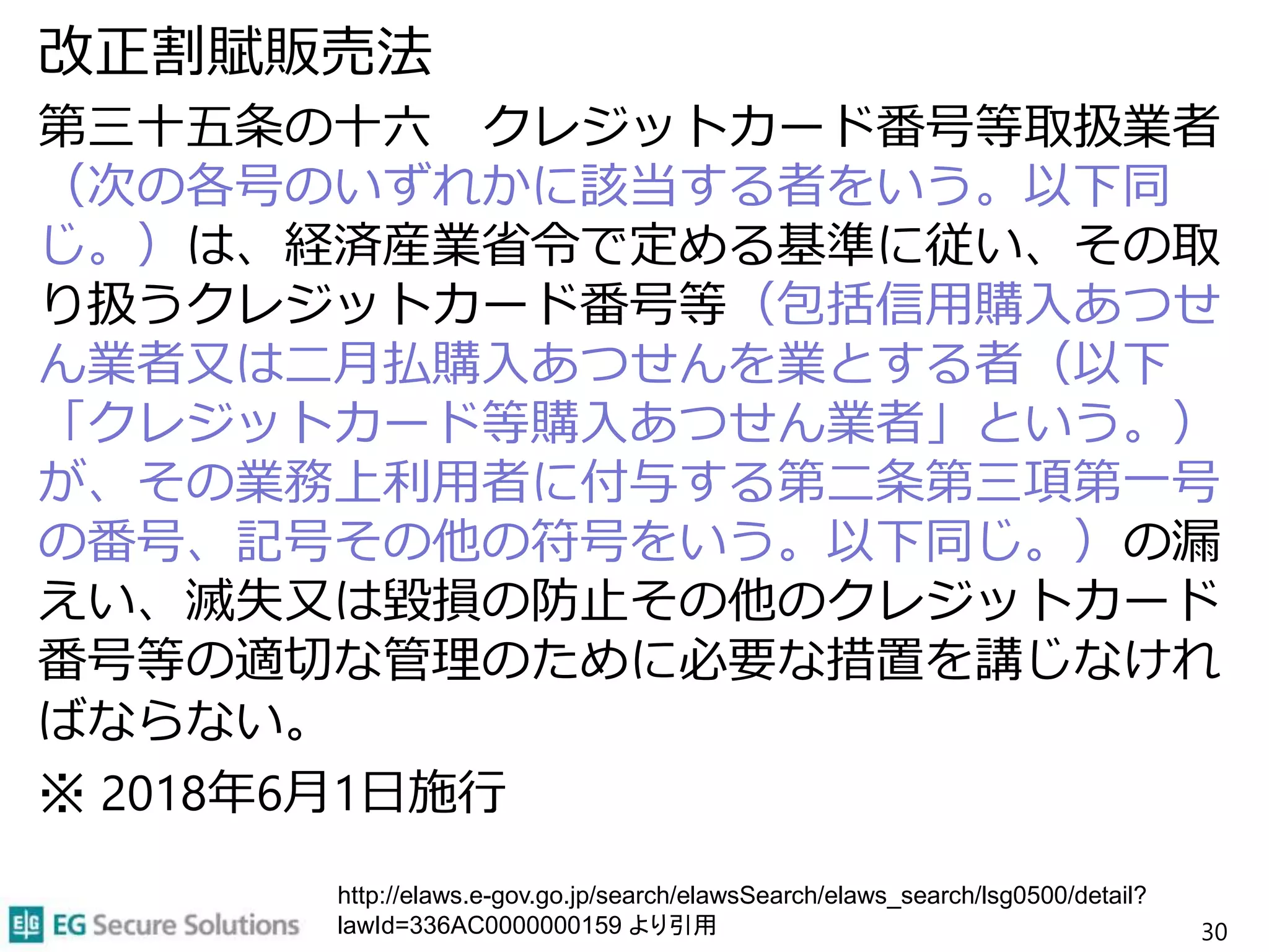 改正割賦販売法
第三十五条の十六 クレジットカード番号等取扱業者
（次の各号のいずれかに該当する者をいう。以下同
じ。）は、経済産業省令で定める基準に従い、その取
り扱うクレジットカード番号等（包括信用購入あつせ
ん業者又は二月払購入あつせんを業とする者（以下
「クレジットカード等購入あつせん業者」という。）
が、その業務上利用者に付与する第二条第三項第一号
の番号、記号その他の符号をいう。以下同じ。）の漏
えい、滅失又は毀損の防止その他のクレジットカード
番号等の適切な管理のために必要な措置を講じなけれ
ばならない。
※ 2018年6月1日施行
30
http://elaws.e-gov.go.jp/search/elawsSearch/elaws_search/lsg0500/detail?
lawId=336AC0000000159 より引用
 