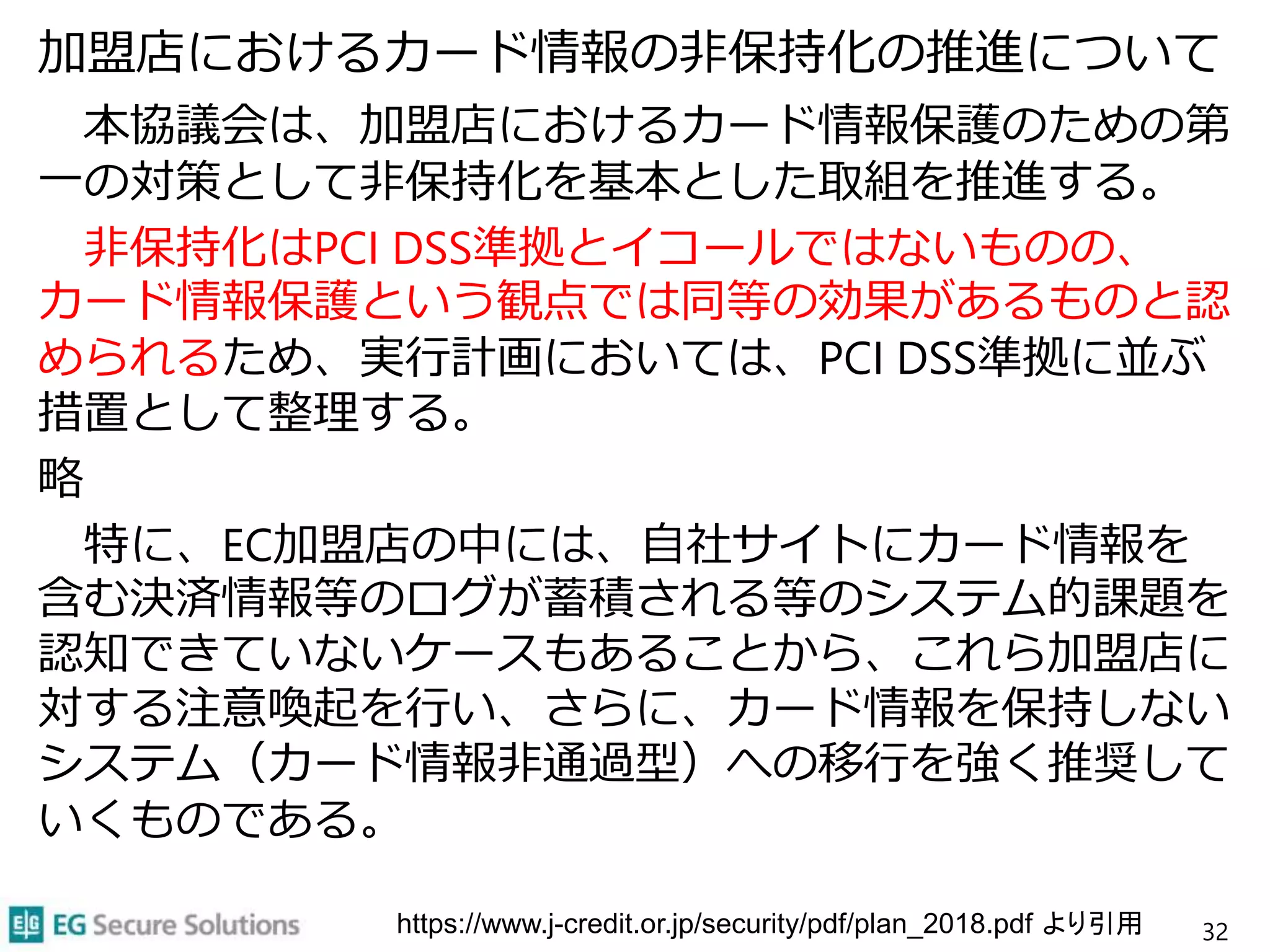 加盟店におけるカード情報の非保持化の推進について
本協議会は、加盟店におけるカード情報保護のための第
一の対策として非保持化を基本とした取組を推進する。
非保持化はPCI DSS準拠とイコールではないものの、
カード情報保護という観点では同等の効果があるものと認
められるため、実行計画においては、PCI DSS準拠に並ぶ
措置として整理する。
略
特に、EC加盟店の中には、自社サイトにカード情報を
含む決済情報等のログが蓄積される等のシステム的課題を
認知できていないケースもあることから、これら加盟店に
対する注意喚起を行い、さらに、カード情報を保持しない
システム（カード情報非通過型）への移行を強く推奨して
いくものである。
32https://www.j-credit.or.jp/security/pdf/plan_2018.pdf より引用
 