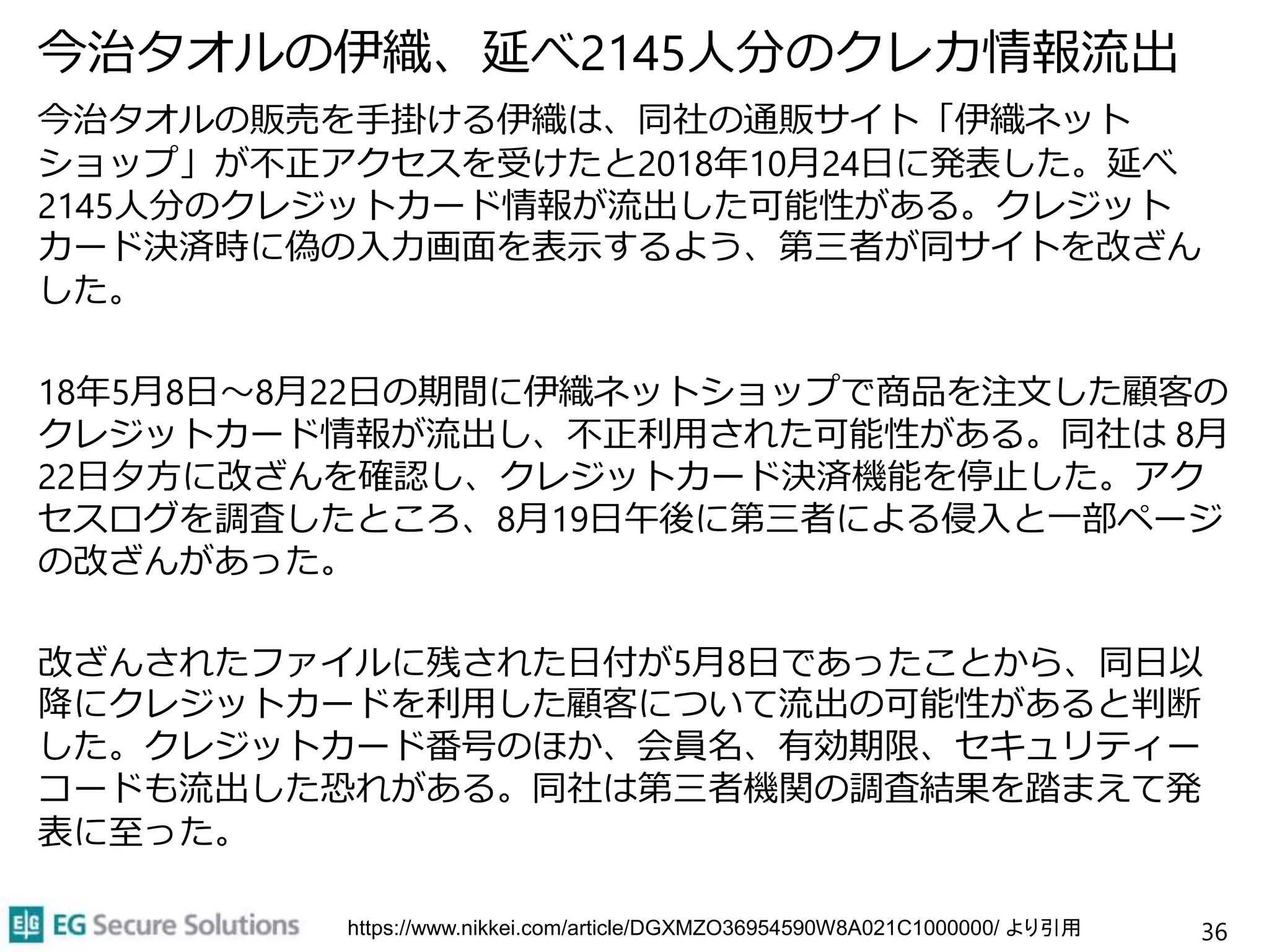 今治タオルの伊織、延べ2145人分のクレカ情報流出
今治タオルの販売を手掛ける伊織は、同社の通販サイト「伊織ネット
ショップ」が不正アクセスを受けたと2018年10月24日に発表した。延べ
2145人分のクレジットカード情報が流出した可能性がある。クレジット
カード決済時に偽の入力画面を表示するよう、第三者が同サイトを改ざん
した。
18年5月8日～8月22日の期間に伊織ネットショップで商品を注文した顧客の
クレジットカード情報が流出し、不正利用された可能性がある。同社は 8月
22日夕方に改ざんを確認し、クレジットカード決済機能を停止した。アク
セスログを調査したところ、8月19日午後に第三者による侵入と一部ページ
の改ざんがあった。
改ざんされたファイルに残された日付が5月8日であったことから、同日以
降にクレジットカードを利用した顧客について流出の可能性があると判断
した。クレジットカード番号のほか、会員名、有効期限、セキュリティー
コードも流出した恐れがある。同社は第三者機関の調査結果を踏まえて発
表に至った。
36https://www.nikkei.com/article/DGXMZO36954590W8A021C1000000/ より引用
 