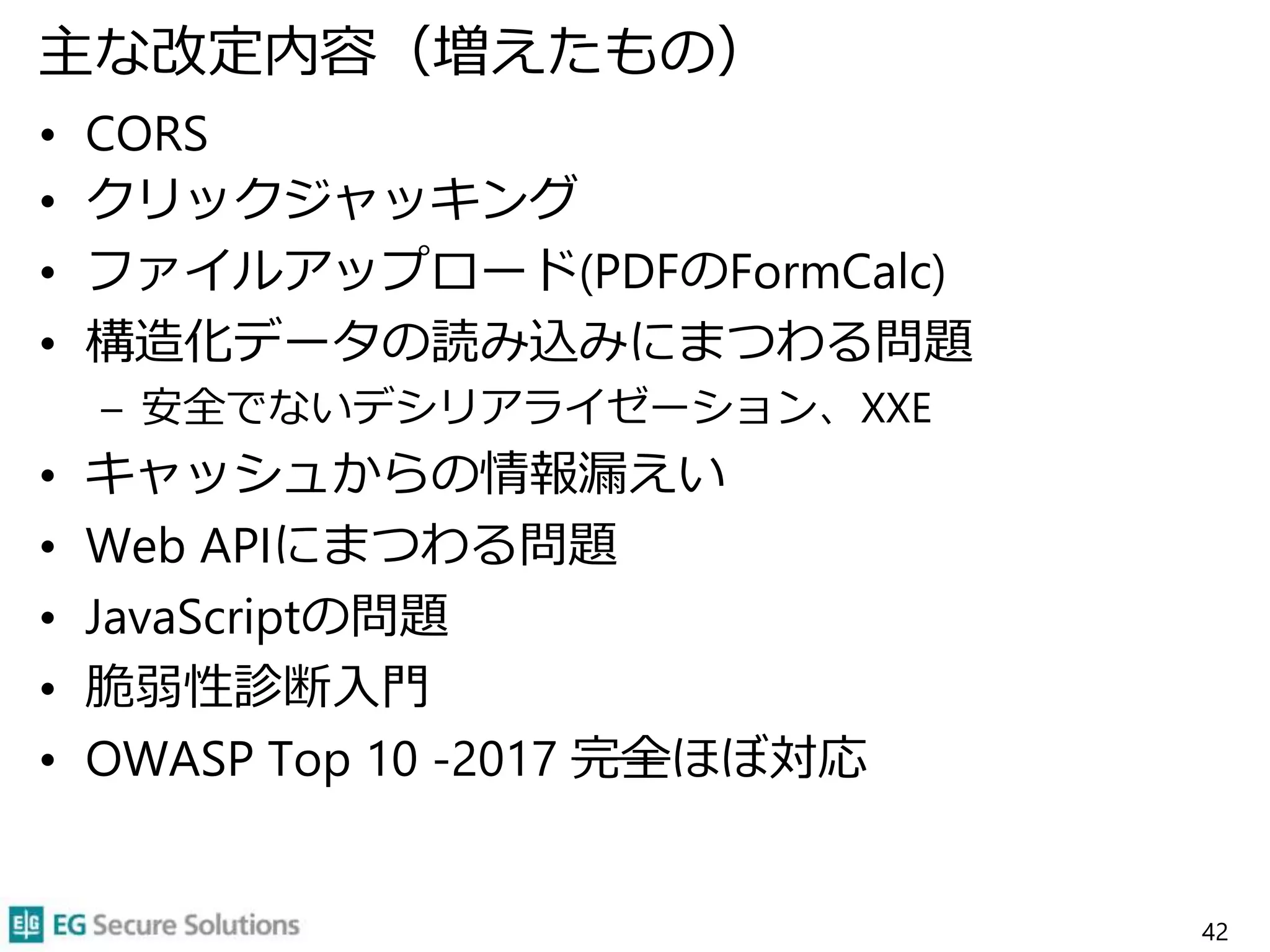 主な改定内容（増えたもの）
• CORS
• クリックジャッキング
• ファイルアップロード(PDFのFormCalc)
• 構造化データの読み込みにまつわる問題
– 安全でないデシリアライゼーション、XXE
• キャッシュからの情報漏えい
• Web APIにまつわる問題
• JavaScriptの問題
• 脆弱性診断入門
• OWASP Top 10 -2017 完全ほぼ対応
42
 