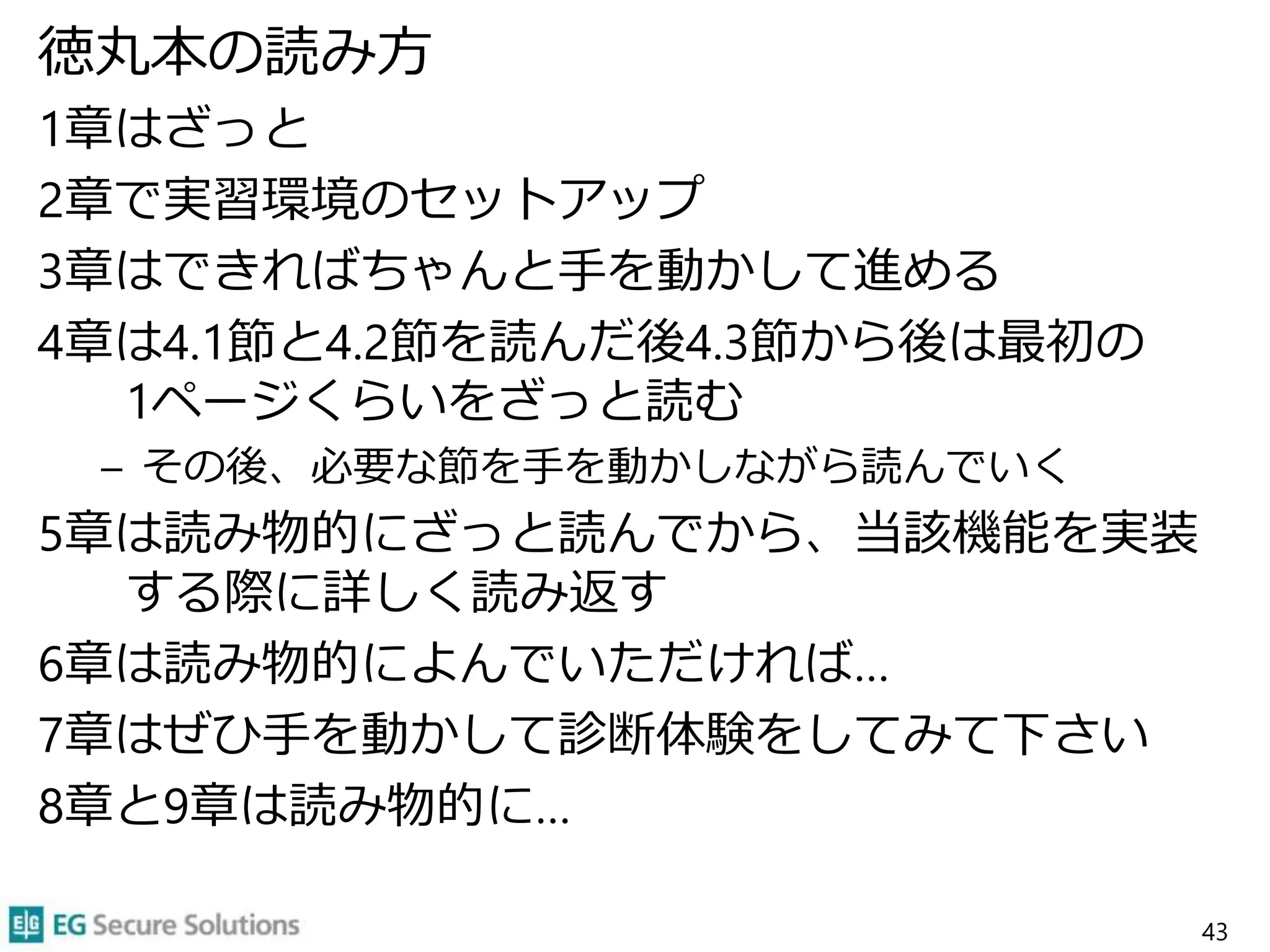 徳丸本の読み方
1章はざっと
2章で実習環境のセットアップ
3章はできればちゃんと手を動かして進める
4章は4.1節と4.2節を読んだ後4.3節から後は最初の
1ページくらいをざっと読む
– その後、必要な節を手を動かしながら読んでいく
5章は読み物的にざっと読んでから、当該機能を実装
する際に詳しく読み返す
6章は読み物的によんでいただければ…
7章はぜひ手を動かして診断体験をしてみて下さい
8章と9章は読み物的に…
43
 