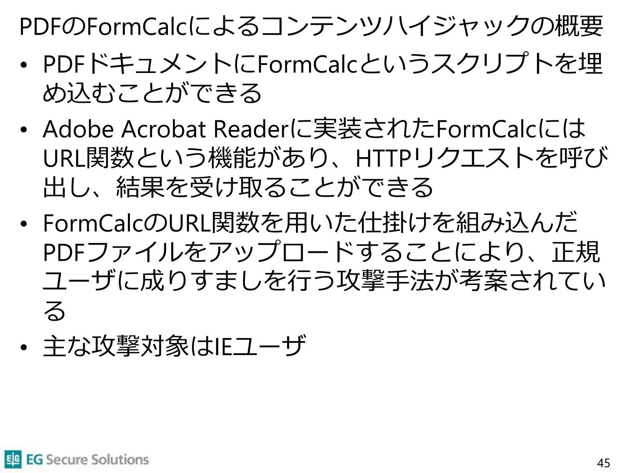 PDFのFormCalcによるコンテンツハイジャックの概要
• PDFドキュメントにFormCalcというスクリプトを埋
め込むことができる
• Adobe Acrobat Readerに実装されたFormCalcには
URL関数という機能があり、HTTPリクエストを呼び
出し、結果を受け取ることができる
• FormCalcのURL関数を用いた仕掛けを組み込んだ
PDFファイルをアップロードすることにより、正規
ユーザに成りすましを行う攻撃手法が考案されてい
る
• 主な攻撃対象はIEユーザ
45
 