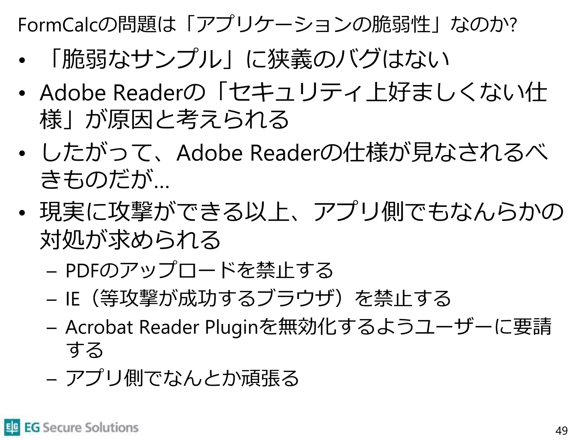 FormCalcの問題は「アプリケーションの脆弱性」なのか?
• 「脆弱なサンプル」に狭義のバグはない
• Adobe Readerの「セキュリティ上好ましくない仕
様」が原因と考えられる
• したがって、Adobe Readerの仕様が見なされるべ
きものだが…
• 現実に攻撃ができる以上、アプリ側でもなんらかの
対処が求められる
– PDFのアップロードを禁止する
– IE（等攻撃が成功するブラウザ）を禁止する
– Acrobat Reader Pluginを無効化するようユーザーに要請
する
– アプリ側でなんとか頑張る
49
 