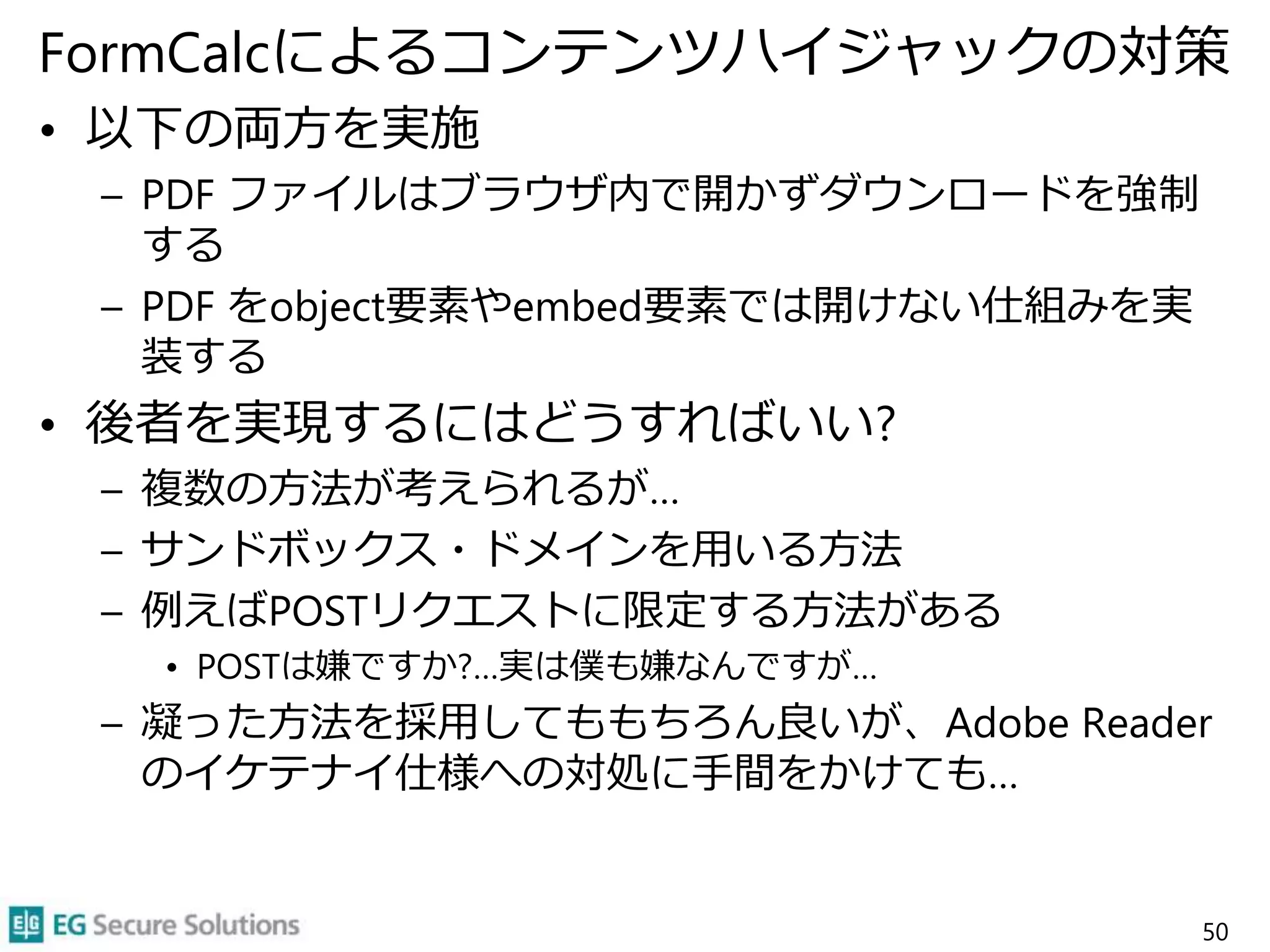 FormCalcによるコンテンツハイジャックの対策
• 以下の両方を実施
– PDF ファイルはブラウザ内で開かずダウンロードを強制
する
– PDF をobject要素やembed要素では開けない仕組みを実
装する
• 後者を実現するにはどうすればいい?
– 複数の方法が考えられるが…
– サンドボックス・ドメインを用いる方法
– 例えばPOSTリクエストに限定する方法がある
• POSTは嫌ですか?…実は僕も嫌なんですが…
– 凝った方法を採用してももちろん良いが、Adobe Reader
のイケテナイ仕様への対処に手間をかけても…
50
 
