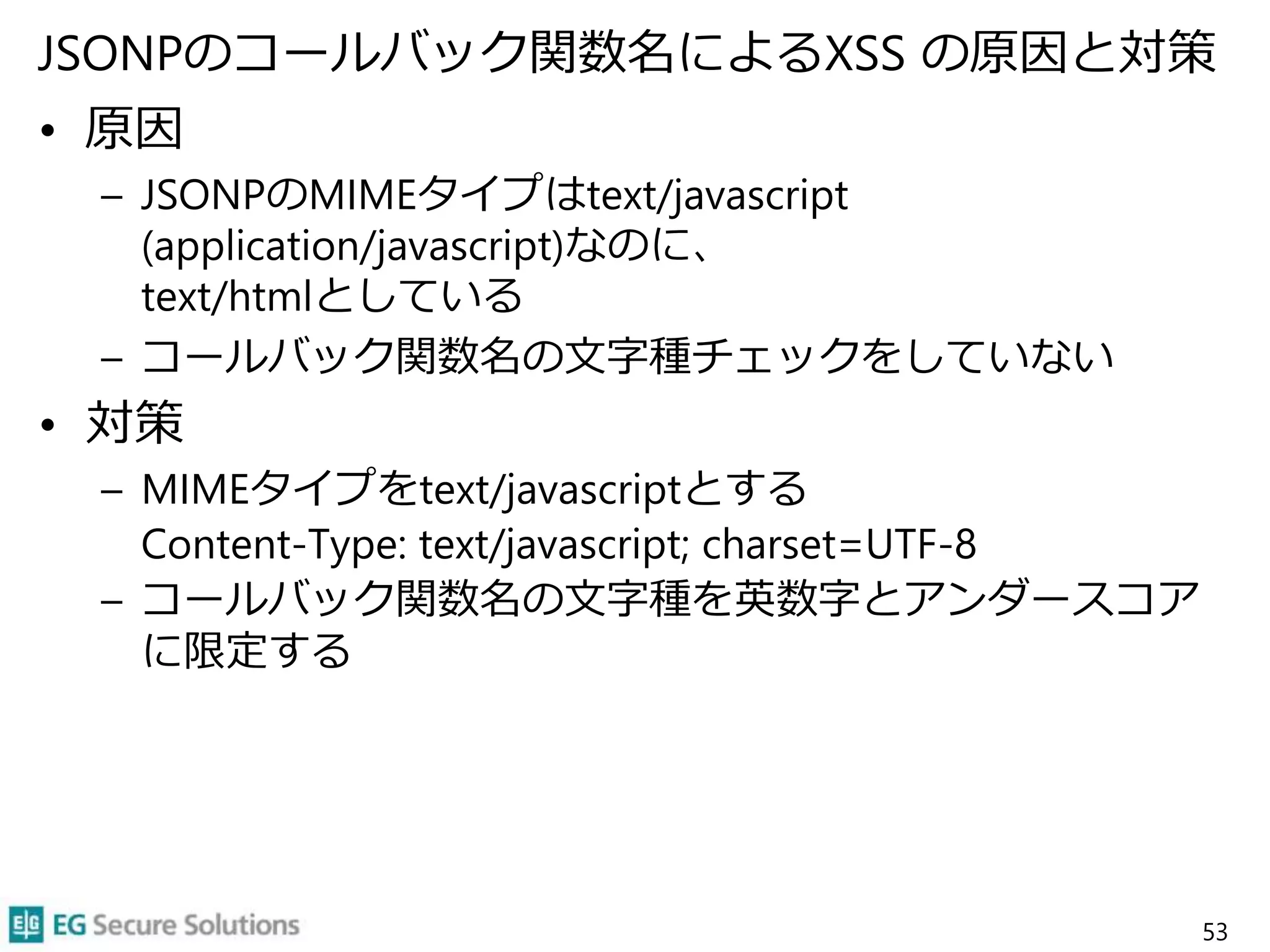 JSONPのコールバック関数名によるXSS の原因と対策
• 原因
– JSONPのMIMEタイプはtext/javascript
(application/javascript)なのに、
text/htmlとしている
– コールバック関数名の文字種チェックをしていない
• 対策
– MIMEタイプをtext/javascriptとする
Content-Type: text/javascript; charset=UTF-8
– コールバック関数名の文字種を英数字とアンダースコア
に限定する
53
 